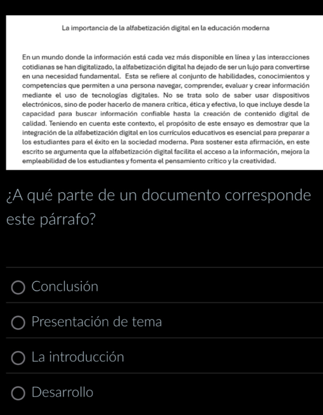 La importancia de la alfabetización digital en la educación moderna 
En un mundo donde la información está cada vez más disponible en línea y las interacciones 
cotidianas se han digitalizado, la alfabetización digital ha dejado de ser un lujo para convertirse 
en una necesidad fundamental. Esta se refiere al conjunto de habilidades, conocimientos y 
competencias que permiten a una persona navegar, comprender, evaluar y crear información 
mediante el uso de tecnologías digitales. No se trata solo de saber usar dispositivos 
electrónicos, sino de poder hacerlo de manera crítica, ética y efectiva, lo que incluye desde la 
capacidad para buscar información confiable hasta la creación de contenido digital de 
calidad. Teniendo en cuenta este contexto, el propósito de este ensayo es demostrar que la 
integración de la alfabetización digital en los currículos educativos es esencial para preparar a 
los estudiantes para el éxito en la sociedad moderna. Para sostener esta afirmación, en este 
escrito se argumenta que la alfabetización digital facilita el acceso a la información, mejora la 
empleabilidad de los estudiantes y fomenta el pensamiento crítico y la creatividad. 
¿A qué parte de un documento corresponde 
este párrafo? 
_ 
Conclusión 
_ 
Presentación de tema 
_ 
_ 
La introducción 
_ 
Desarrollo