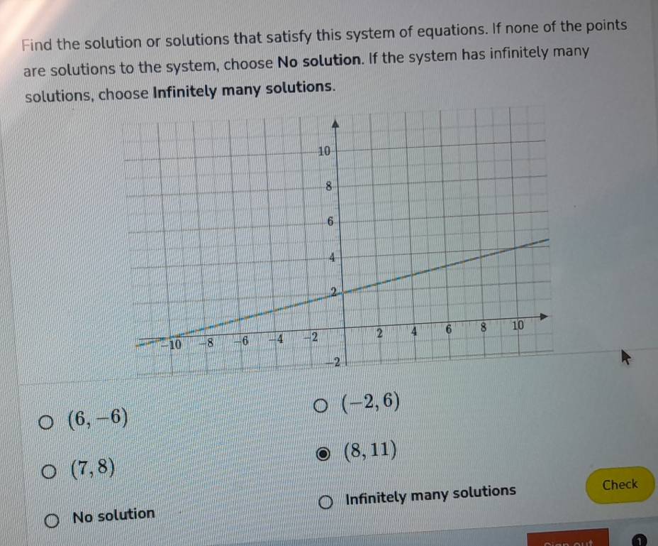 Find the solution or solutions that satisfy this system of equations. If none of the points
are solutions to the system, choose No solution. If the system has infinitely many
solutions, choose Infinitely many solutions.
(-2,6)
(6,-6)
(8,11)
(7,8)
No solution Infinitely many solutions Check
1