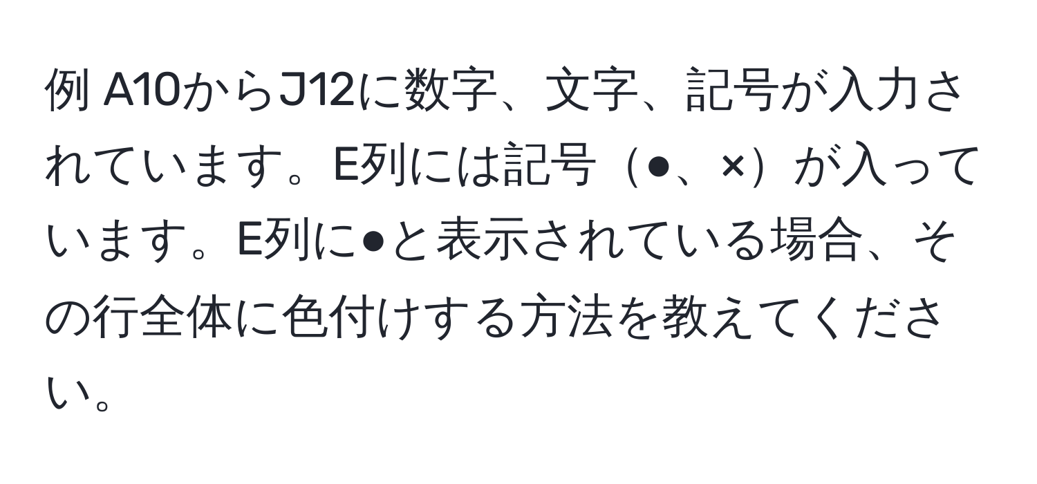 例 A10からJ12に数字、文字、記号が入力されています。E列には記号●、×が入っています。E列に●と表示されている場合、その行全体に色付けする方法を教えてください。