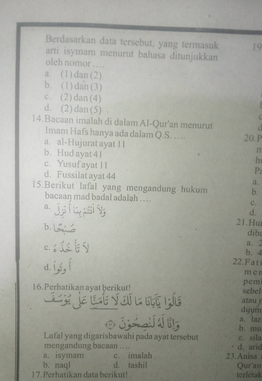 Berdasarkan data tersebut, yang termasuk
19
arti isymam menurut bahasa ditunjukkan
oleh nomor …
a. (1) dan (2)
b. (1) dan (3)
c. (2)dan (4)
d. (2) dan (5)
14.Bacaan imalah di dalam Al-Qur'an menurut
Imam Hafs hanya ada dalam Q.S. … 20.P
a. al-Hujurat ayat 11
b. Hud ayat 41
m
c. Yusuf ayat 1 1
h
P
d. Fussilat ayat 44 a.
15.Berikut lafal yang mengandung hukum
b.
bacaan mad badal adalah … . C.
a.
d.
b.
21.Hur
dib
c. .
a. 2
b. 4
22.Fati
d.
men
pem
16.Perhatikan ayat berikut!
sebel
Lụç Le atau r
dijum
S a. laz
b. mu
Lafal yang digarisbawahi pada ayat tersebut c. sila
mengandung bacaan … . d. arid
a. isymam c. imalah 23. Anisa
b. naql d. tashil Qur'an
17. Perhatikan data berikut! terletak