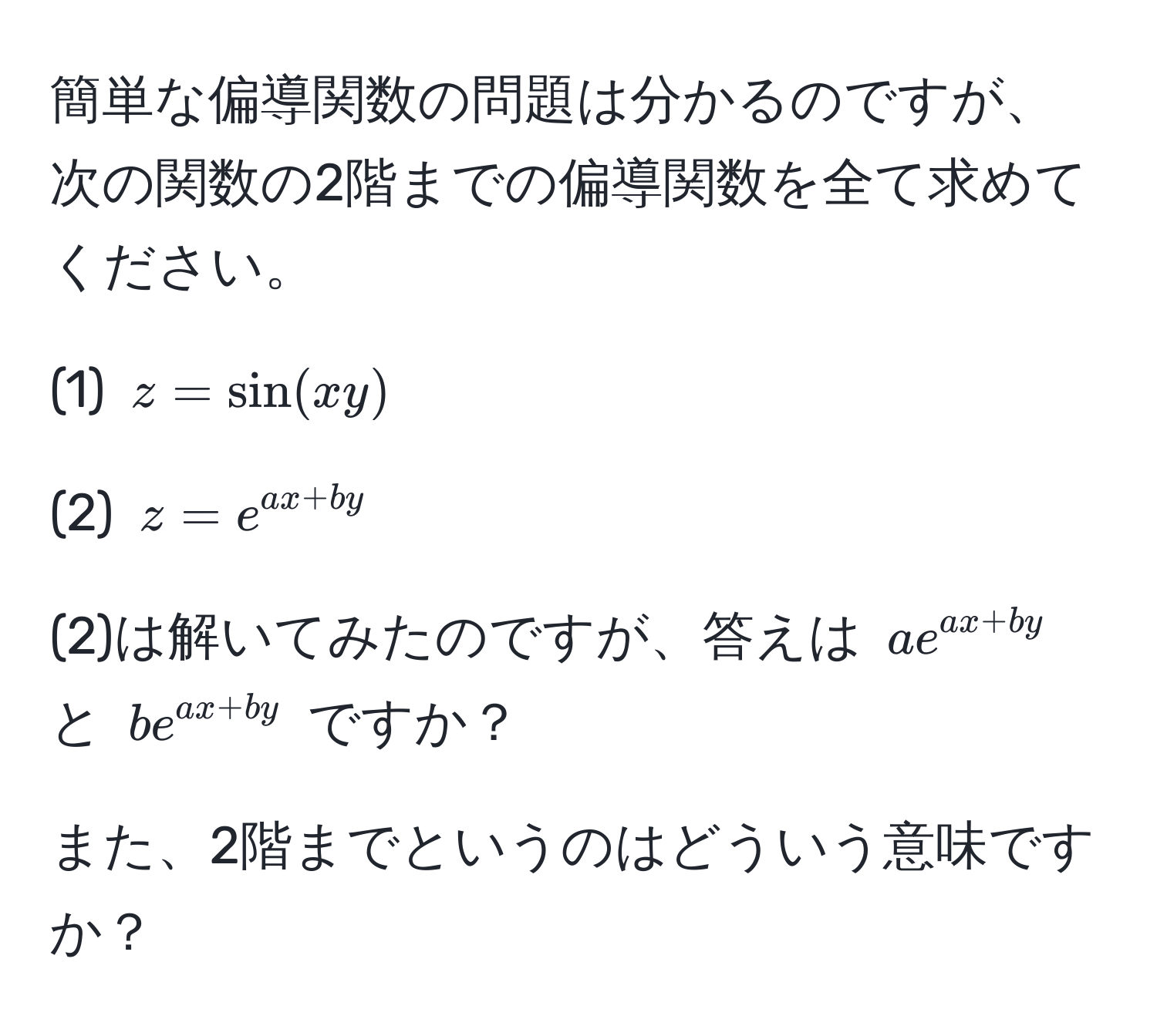 簡単な偏導関数の問題は分かるのですが、次の関数の2階までの偏導関数を全て求めてください。

(1) $z = sin(xy)$

(2) $z = e^(ax + by)$

(2)は解いてみたのですが、答えは $a e^(ax + by)$ と $b e^(ax + by)$ ですか？

また、2階までというのはどういう意味ですか？