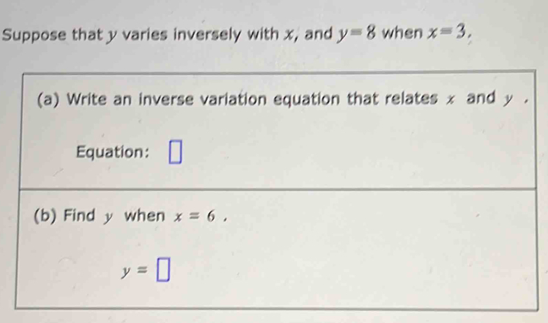 Suppose that y varies inversely with x, and y=8 when x=3, 
(a) Write an inverse variation equation that relates x and y. 
Equation: 
(b) Find y when x=6,
y=□