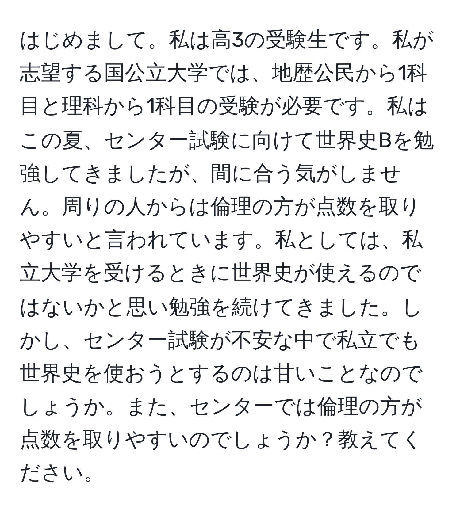 はじめまして。私は高3の受験生です。私が志望する国公立大学では、地歴公民から1科目と理科から1科目の受験が必要です。私はこの夏、センター試験に向けて世界史Bを勉強してきましたが、間に合う気がしません。周りの人からは倫理の方が点数を取りやすいと言われています。私としては、私立大学を受けるときに世界史が使えるのではないかと思い勉強を続けてきました。しかし、センター試験が不安な中で私立でも世界史を使おうとするのは甘いことなのでしょうか。また、センターでは倫理の方が点数を取りやすいのでしょうか？教えてください。