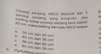 Persegi panjang ABCD dibentuk dari 5 S
persegi panjang yang kongruen. Jika d
keliling setiap persegi panjang kecil zdalah A
20 cm, maka keliling dan luas ABCD adalah S. 
a 36 cm dan 80cm^2
a
80
b. cm dạn 36cm^2
a
C. 36 cm dan 82cm^2
d. 80 cm dan 38cm^2

6. Perhatikan gamh