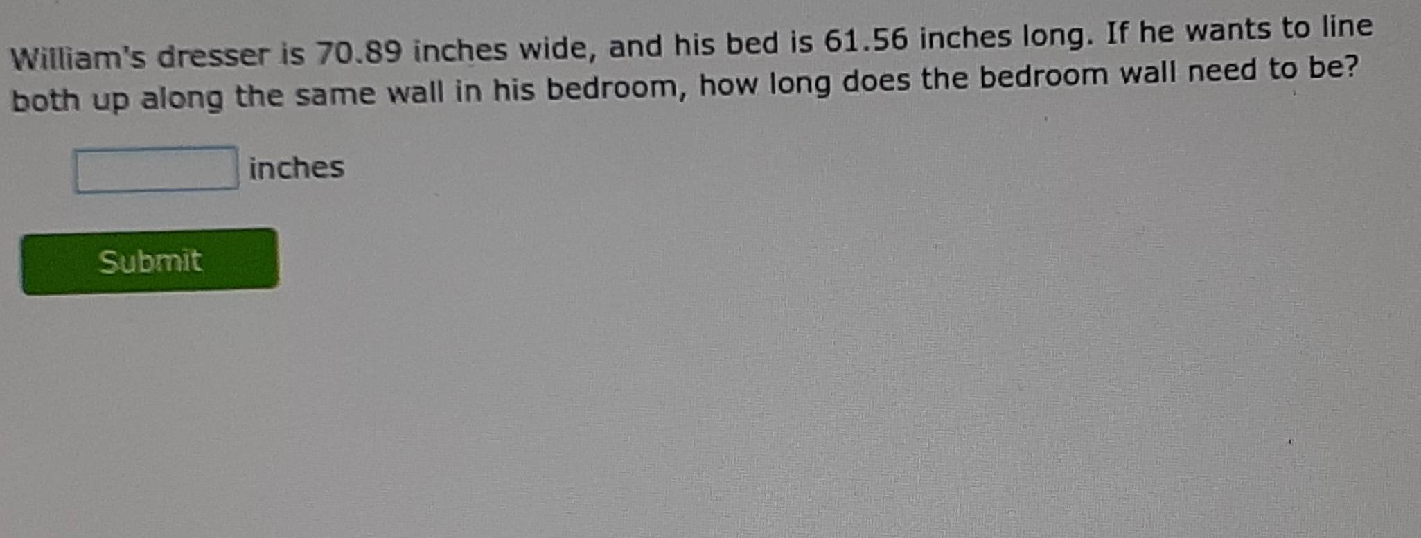 William's dresser is 70.89 inches wide, and his bed is 61.56 inches long. If he wants to line 
both up along the same wall in his bedroom, how long does the bedroom wall need to be?
inches
Submit