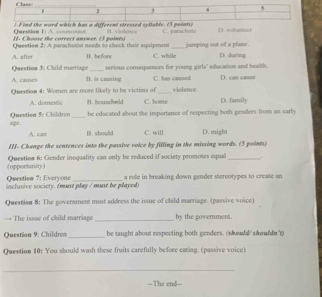 Find the word which has a different stressed syllab
Question 1: A. cosmonaut B. violence C. parachute D. volunteer
II- Choose the correct answer. (3 points)
Question 2: A parachutist needs to check their equipment_ jumping out of a plane.
A. after B. before C. while D. during
Question 3: Child marriage _serious consequences for young girls’ education and health.
A. causes B. is causing C. has caused D. can cause
Question 4: Women are more likely to be victims of_ violence.
A. domestic B. household C. home D. family
Question 5: Children _be educated about the importance of respecting both genders from an early
age.
A. can B. should C. will D. might
III- Change the sentences into the passive voice by filling in the missing words. (5 points)
Question 6: Gender inequality can only be reduced if society promotes equal _:
(opportunity)
Question 7: Everyone _a role in breaking down gender stereotypes to create an
inclusive society. (must play / must be played)
Question 8: The government must address the issue of child marriage. (passive voice)
The issue of child marriage _by the government.
Question 9: Children _be taught about respecting both genders. (should/ shouldn’t)
Question 10: You should wash these fruits carefully before eating. (passive voice)
_
--The end--