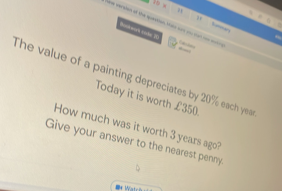 20 )( 
ew version of the question, Make sure you sar n mtn 
2F Summary 
Bookwork code: 2D Cateslaa 
The value of a painting depreciates by 20% each yea 
Today it is worth £350. 
How much was it worth 3 years ago? 
Give your answer to the nearest penny. 
Watch