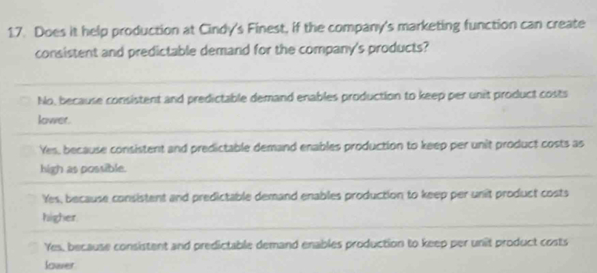 Does it help production at Cindy's Finest, if the company's marketing function can create
consistent and predictable demand for the company's products?
No, because consistent and predictable demand enables production to keep per unit product costs
lower.
Yes, because consistent and predictable demand enables production to keep per unit product costs as
high as possible.
Yes, because consistent and predictable demand enables production to keep per unit product costs
higher
Yes, because consistent and predictable demand enables production to keep per unit product costs
lower