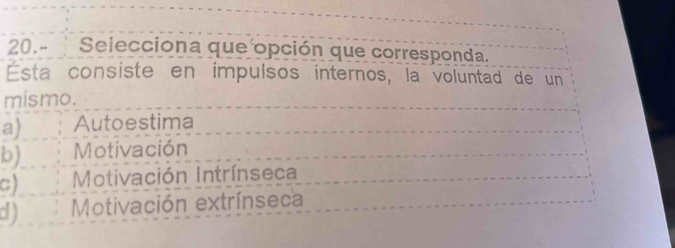 Selecciona que opción que corresponda.
Esta consiste en impulsos internos, la voluntad de un
mismo.
a) Autoestima
b) Motivación
c) Motivación Intrínseca
d ) Motivación extrínseca