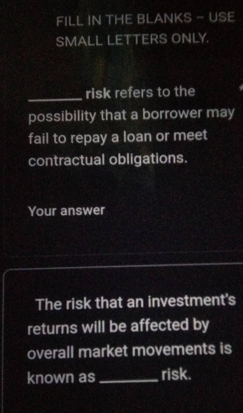 FILL IN THE BLANKS - USE 
SMALL LETTERS ONLY. 
_risk refers to the 
possibility that a borrower may 
fail to repay a loan or meet 
contractual obligations. 
Your answer 
The risk that an investment's 
returns will be affected by 
overall market movements is 
known as _risk.