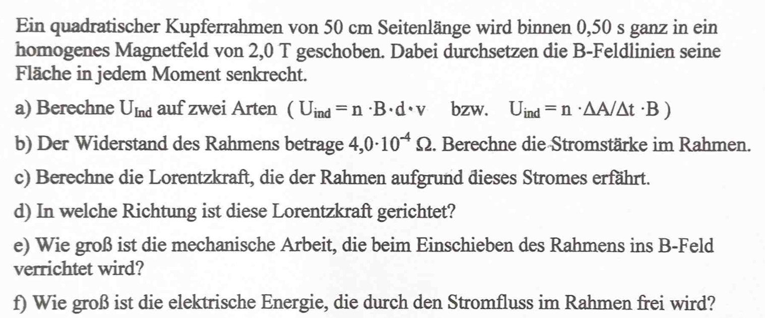 Ein quadratischer Kupferrahmen von 50 cm Seitenlänge wird binnen 0,50 s ganz in ein 
homogenes Magnetfeld von 2,0 T geschoben. Dabei durchsetzen die B-Feldlinien seine 
Fläche in jedem Moment senkrecht. 
a) Berechne U_Ind auf zwei Arten (U_ind=n· B· d· v bzw. U_ind=n· △ A/△ t· B)
b) Der Widerstand des Rahmens betrage 4,0· 10^(-4)Omega. Berechne die Stromstärke im Rahmen. 
c) Berechne die Lorentzkraft, die der Rahmen aufgrund dieses Stromes erfährt. 
d) In welche Richtung ist diese Lorentzkraft gerichtet? 
e) Wie groß ist die mechanische Arbeit, die beim Einschieben des Rahmens ins B-Feld 
verrichtet wird? 
f) Wie groß ist die elektrische Energie, die durch den Stromfluss im Rahmen frei wird?