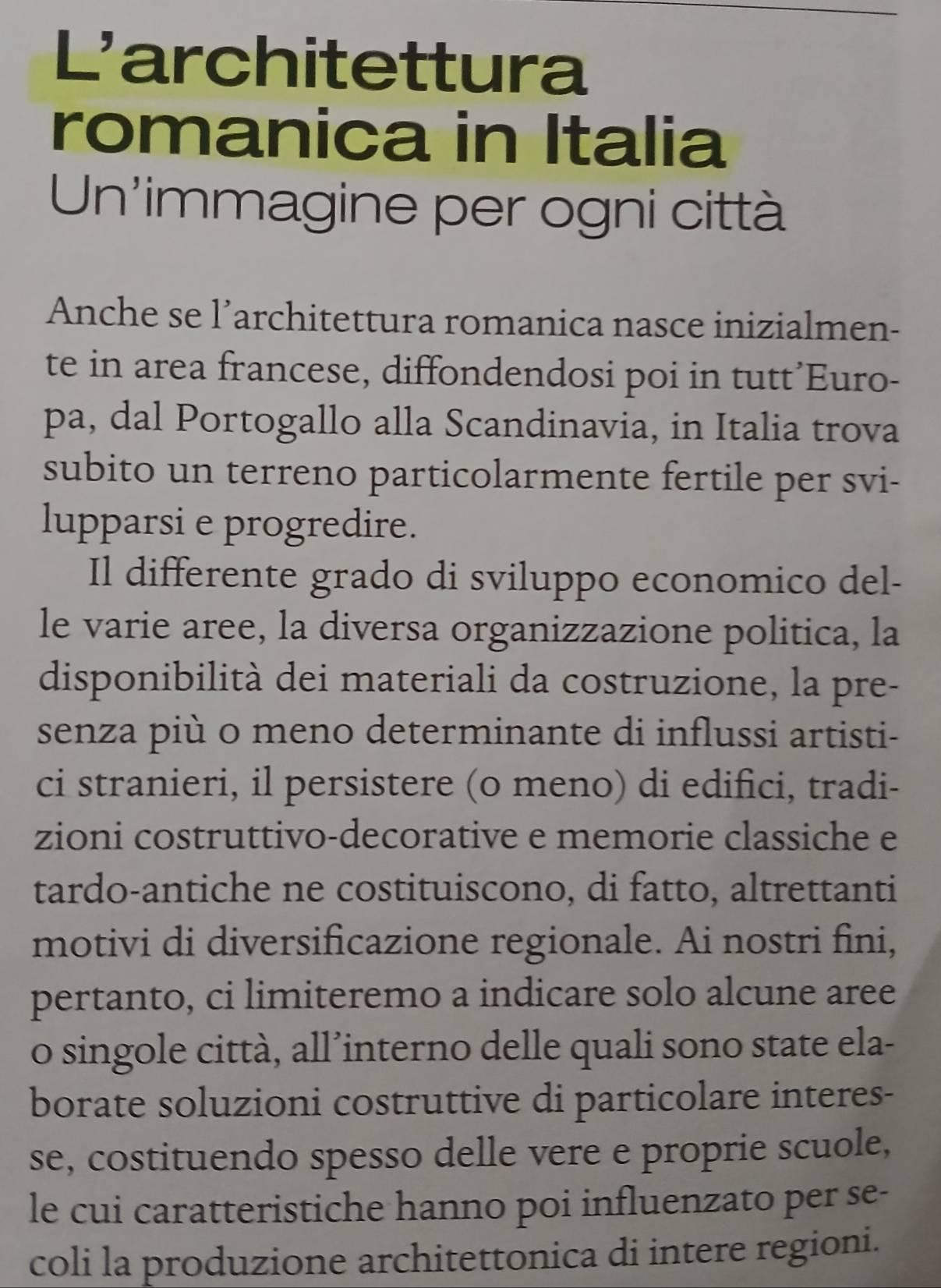 L'architettura 
romanica in Italia 
Un'immagine per ogni città 
Anche se l’architettura romanica nasce inizialmen- 
te in area francese, diffondendosi poi in tutt’Euro- 
pa, dal Portogallo alla Scandinavia, in Italia trova 
subito un terreno particolarmente fertile per svi- 
lupparsi e progredire. 
Il differente grado di sviluppo economico del- 
le varie aree, la diversa organizzazione politica, la 
disponibilità dei materiali da costruzione, la pre- 
senza più o meno determinante di influssi artisti- 
ci stranieri, il persistere (o meno) di edifici, tradi- 
zioni costruttivo-decorative e memorie classiche e 
tardo-antiche ne costituiscono, di fatto, altrettanti 
motivi di diversificazione regionale. Ai nostri fini, 
pertanto, ci limiteremo a indicare solo alcune aree 
o singole città, all’interno delle quali sono state ela- 
borate soluzioni costruttive di particolare interes- 
se, costituendo spesso delle vere e proprie scuole, 
le cui caratteristiche hanno poi influenzato per se- 
coli la produzione architettonica di intere regioni.