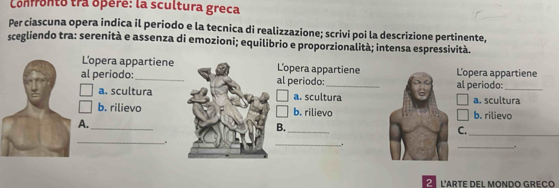 Confronto tra ópere: la scultura greca
Per ciascuna opera indica il periodo e la tecnica di realizzazione; scrivi poi la descrizione pertinente,
scegliendo tra: serenità e assenza di emozioni; equilibrio e proporzionalità; intensa espressività.
L’opera appartiene L'opera appartieneL'opera appartiene
al periodo:_al periodo:
_
al periodo:
a. sculturaa. sculturaa. scultura
b. rilievob. rilievob. rilievo
A._
B._
C.
_
_
.
_
,.
_.
2 L’ARTE DEL MONDO GRECO