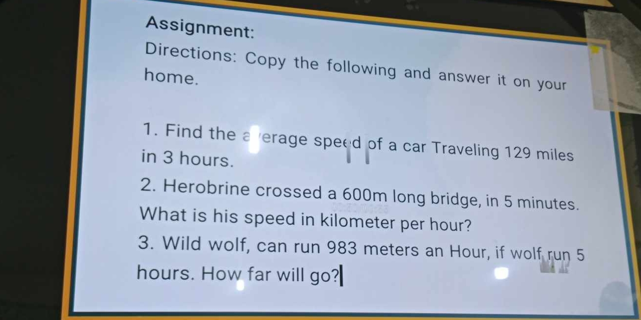 Assignment: 
Directions: Copy the following and answer it on your 
home. 
1. Find the a verage speed of a car Traveling 129 miles
in 3 hours. 
2. Herobrine crossed a 600m long bridge, in 5 minutes. 
What is his speed in kilometer per hour? 
3. Wild wolf, can run 983 meters an Hour, if wolf run 5
hours. How far will go?