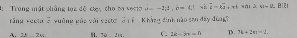 3: Trong mặt phẳng tọa độ Oxy, cho ba vectơ vector a=-2; 3, vector b=4; 1 và vector c=kvector a+mvector b với k, m∈ R :. Biết
rằng vectơ vector c vuông góc với vectơ vector a+vector b Khẳng định nào sau đây đúng?
A. 2k=2m. B. 3k=2m.
C. 2k+3m=0. D. 3k+2m=0.