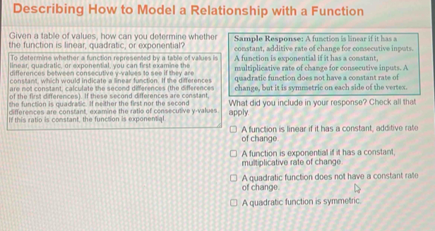 Describing How to Model a Relationship with a Function
Given a table of values, how can you determine whether Sample Response: A function is linear if it has a
the function is linear, quadratic, or exponential? constant, additive rate of change for consecutive inputs.
To determine whether a function represented by a table of values is A function is exponential if it has a constant,
linear, quadratic, or exponential, you can first examine the
differences between consecutive y -values to see if they are multiplicative rate of change for consecutive inputs. A
constant, which would indicate a linear function. If the differences quadratic function does not have a constant rate of
are not constant, calculate the second differences (the differences
of the first differences). If these second differences are constant, change, but it is symmetric on each side of the vertex.
the function is quadratic. If neither the first nor the second What did you include in your response? Check all that
differences are constant, examine the ratio of consecutive y -values. apply.
If this ratio is constant, the function is exponential
A function is linear if it has a constant, additive rate
of change.
A function is exponential if it has a constant,
multiplicative rate of change.
A quadratic function does not have a constant rate
of change.
A quadratic function is symmetric.