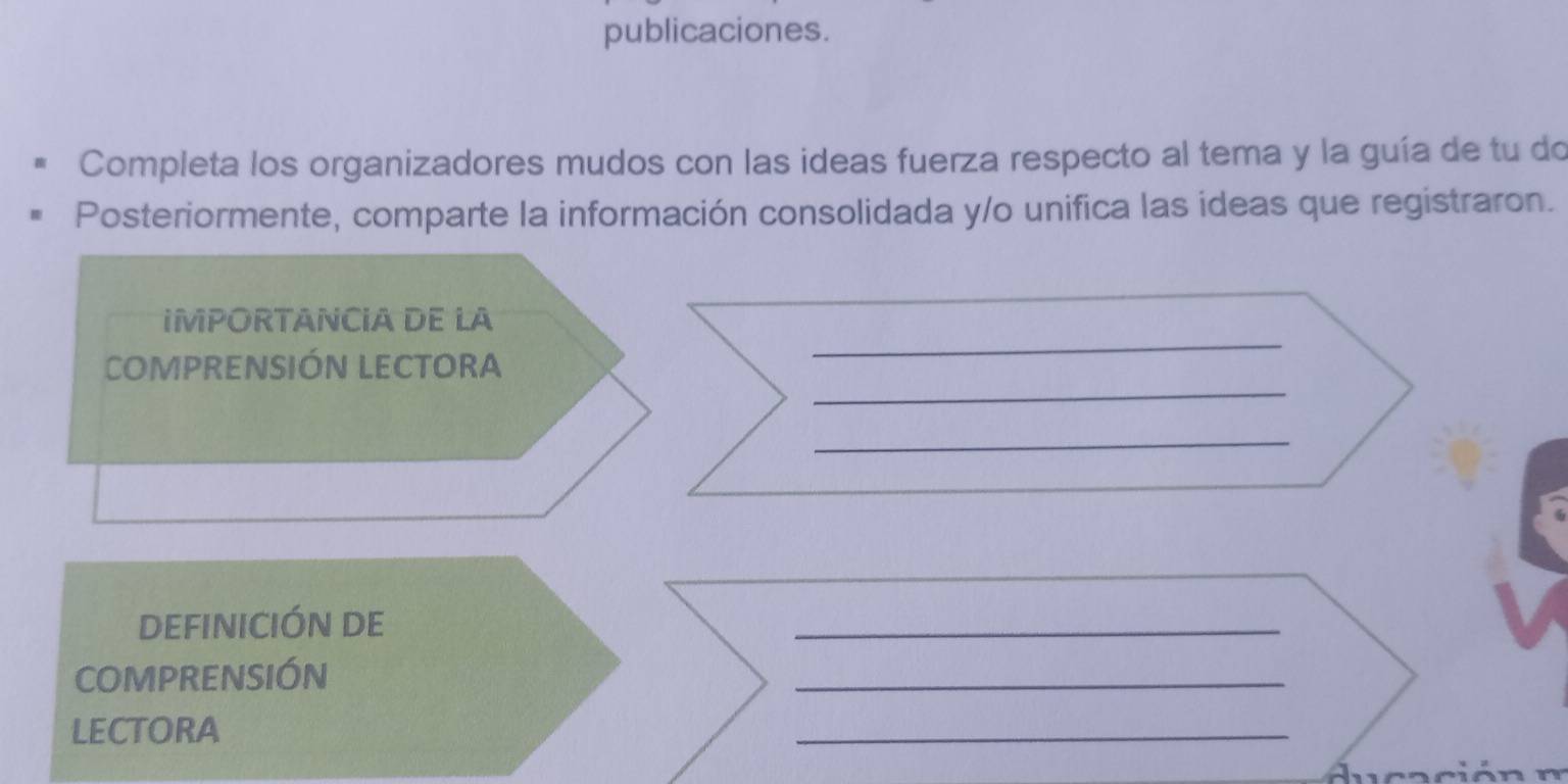 publicaciones. 
Completa los organizadores mudos con las ideas fuerza respecto al tema y la guía de tu do 
Posteriormente, comparte la información consolidada y/o unifica las ideas que registraron. 
_ 
IMPORTANCIA DE LA 
_ 
COMPRENSIÓN LECTORA 
_ 
DEFINICIÓN DE 
_ 
COMPRENSIÓN 
_ 
LECTORA 
_