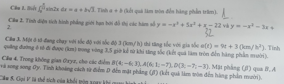 Biết ∈t _0^((frac π)12)sin 2xdx=a+bsqrt(3). . Tính a+b (kết quả làm tròn đến hàng phần trăm). 
Câu 2. Tính diện tích hình phẳng giới hạn bởi đồ thị các hàm số y=-x^3+5x^2+x-22 và y=-x^2-3x+
2. 
Câu 3. Một ô tô đang chạy với tốc độ với tốc độ 3 (km/ h) thì tăng tốc với gia tốc a(t)=9t+3(km/h^2). Tính 
quãng đường ô tô đi được (km) trong vòng 3,5 giờ kể từ khi tăng tốc (kết quả làm tròn đến hàng phần mười). 
Câu 4. Trong không gian Oxyz, cho các điểm B(4;-6;3), A(6;1;-7), D(3;-7;-3). Mặt phẳng (β) qua B, A 
và song song Oy. Tính khoảng cách từ điểm D đến mặt phẳng (β) (kết quả làm tròn đến hàng phần mười). 
Câu 5. Gọi V là thể tích của khối tròn xoay khi qua