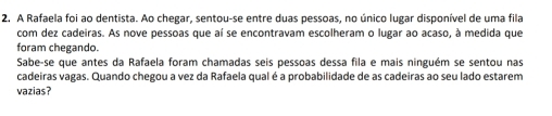 A Rafaela foi ao dentista. Ao chegar, sentou-se entre duas pessoas, no único lugar disponível de uma fila 
com dez cadeiras. As nove pessoas que aí se encontravam escolheram o lugar ao acaso, à medida que 
foram chegando. 
Sabe-se que antes da Rafaela foram chamadas seis pessoas dessa fila e mais ninguém se sentou nas 
cadeiras vagas. Quando chegou a vez da Rafaela qual é a probabilidade de as cadeiras ao seu lado estarem 
vazias?