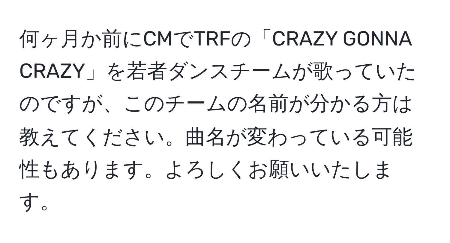 何ヶ月か前にCMでTRFの「CRAZY GONNA CRAZY」を若者ダンスチームが歌っていたのですが、このチームの名前が分かる方は教えてください。曲名が変わっている可能性もあります。よろしくお願いいたします。