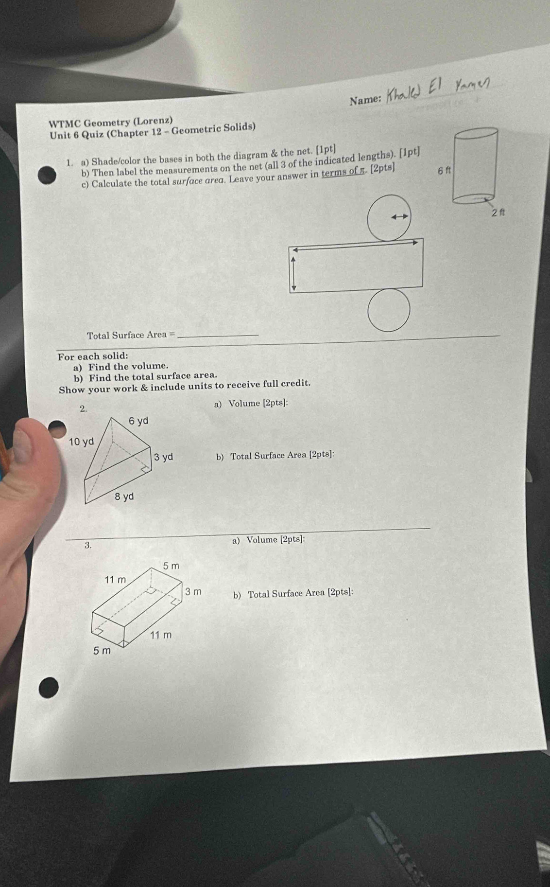 Name: 
WTMC Geometry (Lorenz) 
Unit 6 Quiz (Chapter 12 - Geometric Solids) 
1. a) Shade/color the bases in both the diagram & the net. [1pt] 
b) Then label the measurements on the net (all 3 of the indicated lengths). [1pt] 
c) Calculate the total surface ared. Leave your answer in terms of π. [2pts] 
Total Surface Area =_ 
For each solid: 
a) Find the volume. 
b) Find the total surface area. 
Show your work & include units to receive full credit. 
2. a) Volume [2pts]: 
b) Total Surface Area [2pts]: 
3. 
a) Volume [2pts]: 
b) Total Surface Area [2pts]: