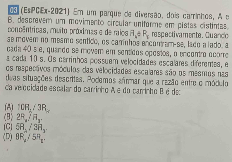 03 (EsPCEx-2021) Em um parque de diversão, dois carrinhos, A e
B, descrevem um movimento circular uniforme em pistas distintas,
concêntricas, muito próximas e de raios R_A A R_B respectivamente. Quando
se movem no mesmo sentido, os carrinhos encontram-se, lado a lado, a
cada 40 s e, quando se movem em sentidos opostos, o encontro ocorre
a cada 10 s. Os carrinhos possuem velocidades escalares diferentes, e
os respectivos módulos das velocidades escalares são os mesmos nas
duas situações descritas. Podemos afirmar que a razão entre o módulo
da velocidade escalar do carrinho A e do carrinho B é de:
(A) 10R_A/3R_B.
(B) 2R_A/R_B.
(C) 5R_A/3R_B.
(D) 8R_A/5R_B.