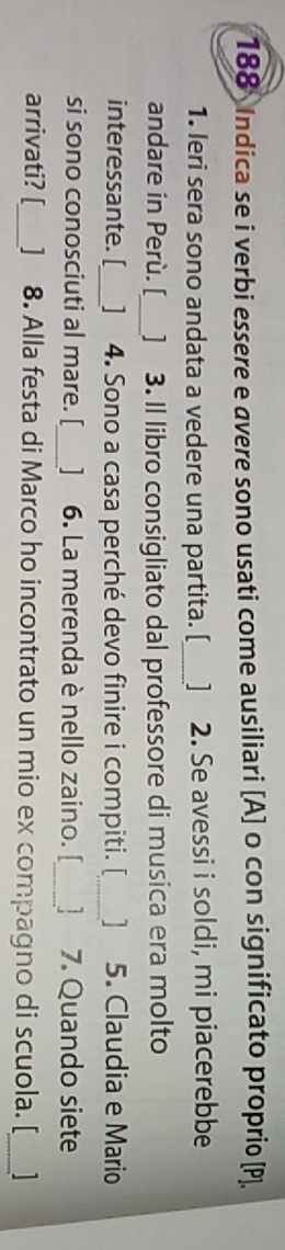 188 Indica se i verbi essere e avere sono usati come ausiliari [A] o con significato proprio [ P ]. 
1. leri sera sono andata a vedere una partita. [_ ] 2. Se avessi i soldi, mi piacerebbe 
andare in Perù. [_ ] 3. Il libro consigliato dal professore di musica era molto 
interessante. [_ ] 4. Sono a casa perché devo finire i compiti. [_ 1 5. Claudia e Mario 
si sono conosciuti al mare. [_ ] 6. La merenda è nello zaino. [_ 7. Quando siete 
arrivati? [_ ] 8. Alla festa di Marco ho incontrato un mio ex compagno di scuola. [_