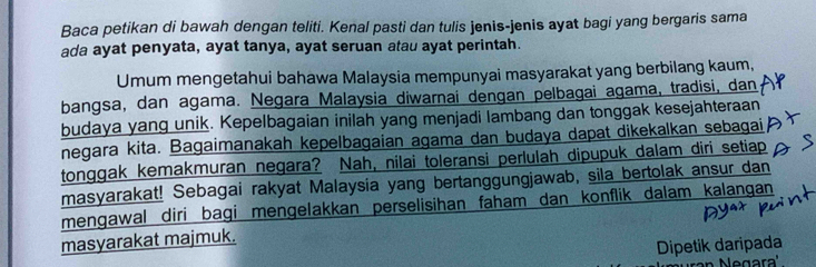 Baca petikan di bawah dengan teliti. Kenal pasti dan tulis jenis-jenis ayat bagi yang bergaris sama 
ada ayat penyata, ayat tanya, ayat seruan atau ayat perintah. 
Umum mengetahui bahawa Malaysia mempunyai masyarakat yang berbilang kaum, 
bangsa, dan agama. Negara Malaysia diwarnai dengan pelbagai agama, tradisi, dan 
budaya yang unik. Kepelbagaian inilah yang menjadi lambang dan tonggak kesejahteraan 
negara kita. Bagaimanakah kepelbagaian agama dan budaya dapat dikekalkan sebagai 
tonggak kemakmuran negara? Nah, nilai toleransi perlulah dipupuk dalam diri setiap 
masyarakat! Sebagai rakyat Malaysia yang bertanggungjawab, sila bertolak ansur dan 
mengawal diri bagi mengelakkan perselisihan faham dan konflik dalam kalangan 
masyarakat majmuk. 
Dipetik daripada