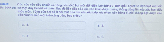 Các xúc xắc tiêu chuẩn có tổng các số ở hai mặt đối diện luôn bằng 7. Ban đầu, người ta đặt một xúc xắc
(id: 304435) có mặt đảy là một số chẵn. Sau đó liên tiếp các xúc xác khác được chồng thẳng đứng lên xúc xác ban đầu
thỏa mãn: Tổng của hai số ở hai mặt của hai xúc xắc tiếp xúc nhau luôn bằng 5. Khi không đặt được xúc
xắc nữa thì số ở mặt trên cùng bằng bao nhiêu?
A. 2. B. 3.
C. 4. D. 5.