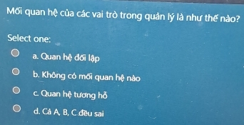 Mối quan hệ của các vai trò trong quản lý là như thế nào?
Select one:
a. Quan hệ đối lập
b. Không có mối quan hệ nào
c. Quan hệ tương hỗ
d. Cả A, B, C đều sai