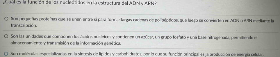 ¿Cual es la función de los nucleótidos en la estructura del ADN y ARN?
Son pequeñas proteínas que se unen entre sí para formar largas cadenas de polipéptidos, que luego se convierten en ADN o ARN mediante la
transcripción.
Son las unidades que componen los ácidos nucleicos y contienen un azúcar, un grupo fosfato y una base nitrogenada, permitiendo el
almacenamiento y transmisión de la información genética.
Son moléculas especializadas en la síntesis de lípidos y carbohidratos, por lo que su función principal es la producción de energía celular.