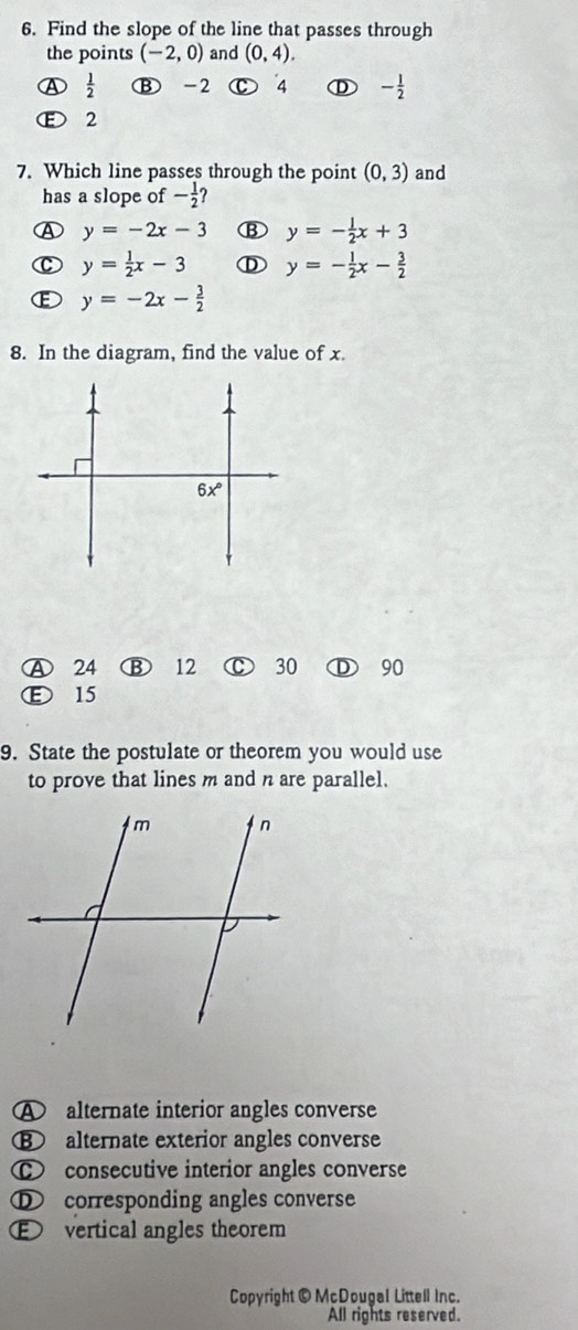 Find the slope of the line that passes through
the points (-2,0) and (0,4).
 1/2  Ⓑ -2 C 4 ① - 1/2 
E 2
7. Which line passes through the point (0,3) and
has a slope of - 1/2 
④ y=-2x-3 B y=- 1/2 x+3
y= 1/2 x-3 ① y=- 1/2 x- 3/2 
E y=-2x- 3/2 
8. In the diagram, find the value of x.
Ⓐ 24 12 C 30 D 90
Ⓔ 15
9. State the postulate or theorem you would use
to prove that lines m and n are parallel.
A alternate interior angles converse
⑧ alternate exterior angles converse
⑥ consecutive interior angles converse
D corresponding angles converse
E vertical angles theorem
Copyright © McDougal Littell Inc.
All rights reserved.