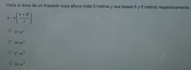 Halla el área de un trapecio cuya altura mide 5 metros y sus bases 6 y 8 metros respectivamente.
A=h( (b+B)/2 )
35m^2
19m^2
17m^2
38m^2