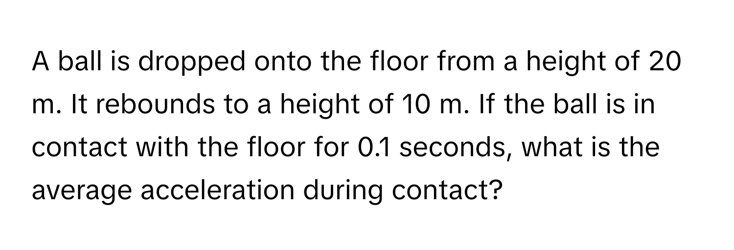 A ball is dropped onto the floor from a height of 20 m. It rebounds to a height of 10 m. If the ball is in contact with the floor for 0.1 seconds, what is the average acceleration during contact?