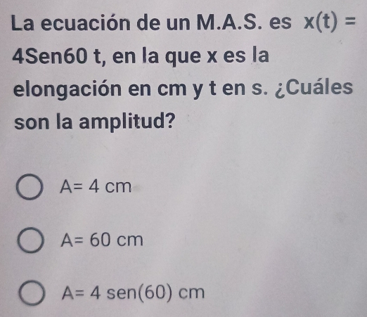 La ecuación de un M.A.S. es x(t)=
4Sen60 t, en la que x es la
elongación en cm y t en s. ¿Cuáles
son la amplitud?
A=4cm
A=60cm
A=4sen (60)cm