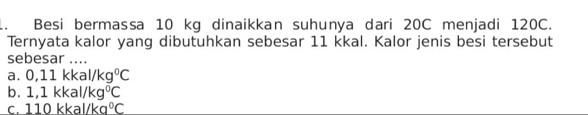 Besi bermassa 10 kg dinaikkan suhunya dari 20C menjadi 120C.
Ternyata kalor yang dibutuhkan sebesar 11 kkal. Kalor jenis besi tersebut
sebesar ....
a. 0,11kkal/kg°C
b. 1,1kkal/kg°C
C. 110kkal/ka°C