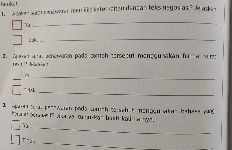 berikut.
1. Apakah surat penawaran memiliki keterkaitan dengan teks negosiasi? Jelaskan.
Ya.
_
Tidak._
2. Apakah surat penawaran pada contoh tersebut menggunakan format surat
resmi? Jelaskan.
Ya._
Tidak._
3. Apakah surat penawaran pada contoh tersebut menggunakan bahasa yang
bersifat persuasif? Jika ya, tunjukkan bukti kalimatnya.
Ya._
_
Tidak.
_