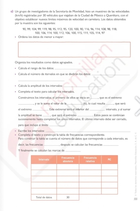 Un grupo de investigadores de la Secretaría de Movilidad, hizo un muestreo de las velocidades 
(km/h) registradas por 30 vehículos que viajaban de la Ciudad de México a Querétaro, con el 
objetivo establecer nuevos límites máximos de velocidad en carretera. Los datos obtenidos 
por la muestra son los siguientes:
90, 99, 104, 99, 119, 98, 95, 112, 95, 120, 100, 90, 116, 96, 114, 108, 98, 118,
100, 106, 114, 100, 112, 106, 100, 115, 111, 105, 114, 97
* Ordena los datos de menor a mayor: 
Organiza los resultados como datos agrupados. 
Calcula el rango de los datos:_ 
Calcula el número de itervalos en que se divdirán los datos:_ 
_ 
Calcula la amplitud de los intervalos:_ 
Completa el texto para calcular los intervalos, 
Construimos los intervalos: el primero de ellos se inicia en _, que es el extremo 
_y se le suma el valor de la_ (6), lo cual resulta _que será 
el extremo _ Este extremo será el inferior del _intervalo, y al sumar 
la amplitud se tiene _, que será el extremo _. Estos pasos se continúan 
sucesivamente hasta completar los cinco intervalos. El último intervalo debe ser cerrado, 
para que incluya al limite_ 
Escribe los intervalos_ 
Completa el texto y construye la tabla de frecuencias correspondiente. 
Para construir la tabla se cuenta el número de datos que corresponde a cada intervalo, es 8 
decir, las frecuencias _, después se calculan las frecuencias_ 
Y finalmente se calculan las marcas de 
_