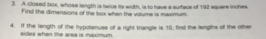 A closed box, whose length is twice its width, is to have a surface of 192 square inches
Find the dimensions of the box when the volume is maximum.
4.   If the length of the hypotenuse of a right triangle is 10, find the lengths of the other
sides when the area is maximum.