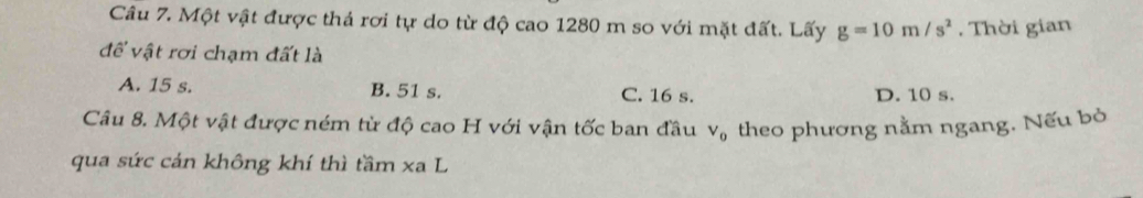 Một vật được thả rơi tự do từ độ cao 1280 m so với mặt đất. Lấy g=10m/s^2. Thời gian
để vật rơi chạm đất là
A. 15 s. B. 51 s. C. 16 s. D. 10 s.
Câu 8. Một vật được ném từ độ cao H với vận tốc ban đầu theo phương nằm ngang. Nếu bò
V_0
qua sức cán không khí thì tầm xa L