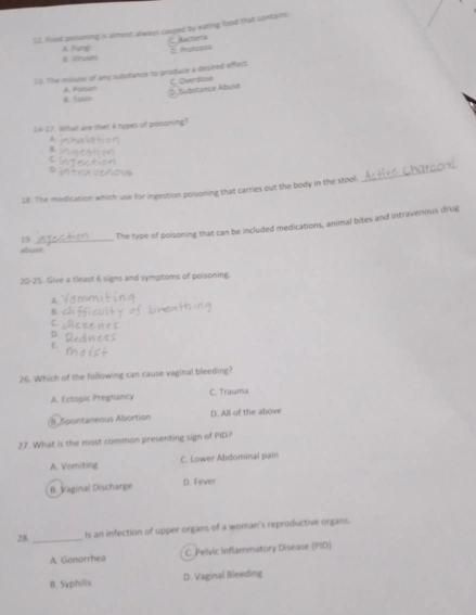 LJ. Aood pnisoning is almost always cauped by eating food that contains
Racteria
A. Fung 8 sruses
12. The misuse of amy subbstance to produce a desined offect
E Toxin A. Posan C. Overdose Substance Abuse
14-21. What are the 4 types of poisoning?
A
8.
18. The medication which use for ingestion poisoning that carries out the body in the stool.
_
19 _The type of poisoning that can be included medications, animal bites and intravenous drug
abuse
20-25. Give a tleast 6 signs and symptoms of poisoning
A
B
C
D.
E
26. Which of the following can cause vaginal bleeding?
A. Ectopic Pregnancy C. Trauma
8. Spontaneous Abortion D. All of the above
27. What is the most common presenting sign of PID?
A. Vomiting C. Lower Abdominal pain
B. Vaginal Discharge D. Fever
28 _ls an infection of upper organs of a woman's reproductive organs.
A. Gonorrhea C. Pelvic Inflammatory Disease (PID)
B. Syphilis D. Vaginal Bleeding