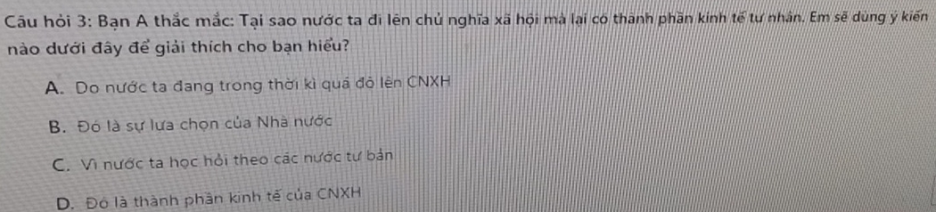 Câu hỏi 3: Bạn A thắc mắc: Tại sao nước ta đi lên chủ nghĩa xã hội mà lại có thành phần kinh tế tư nhân. Em sẽ dùng ý kiến
nào dưới đây để giải thích cho bạn hiểu?
A. Do nước ta đang trong thời kì quá đỏ lên CNXH
B. Đó là sự lựa chọn của Nhà nước
C. Vì nước ta học hỏi theo các nước tự bản
D. Độ là thành phần kinh tế của CNXH