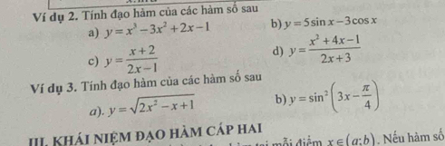 Ví dụ 2. Tính đạo hàm của các hàm số sau 
a) y=x^3-3x^2+2x-1 b) y=5sin x-3cos x
c) y= (x+2)/2x-1 
d) y= (x^2+4x-1)/2x+3 
Ví dụ 3. Tính đạo hàm của các hàm số sau 
a). y=sqrt(2x^2-x+1) b y=sin^2(3x- π /4 )
III Khái niệm đạo hàm cáp hai 
đỗi điểm x∈ (a:b). Nếu hàm số