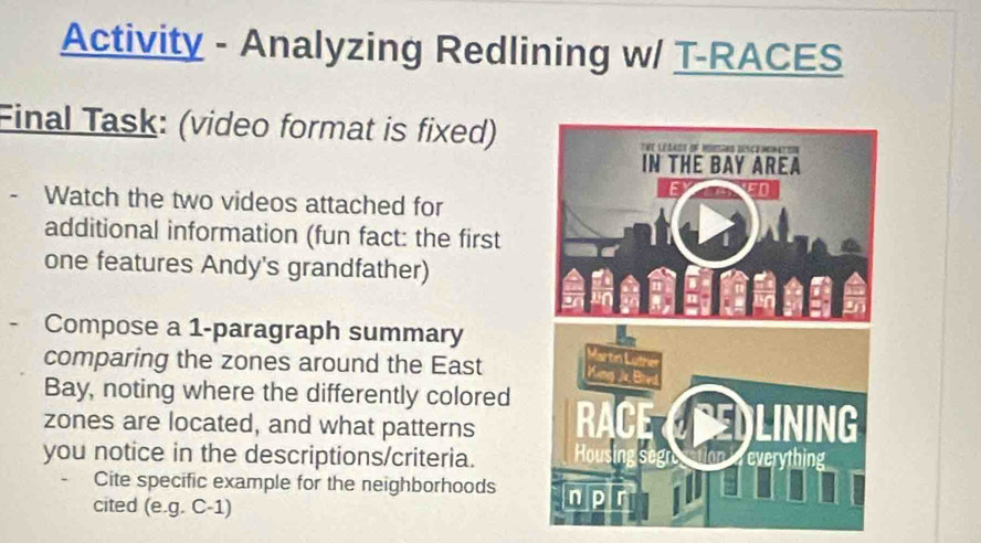 Activity - Analyzing Redlining w/ T-RACES 
Final Task: (video format is fixed) 
- Watch the two videos attached for 
additional information (fun fact: the first 
one features Andy's grandfather) 
Compose a 1 -paragraph summary 
comparing the zones around the East 
Bay, noting where the differently colored 
zones are located, and what patterns 
you notice in the descriptions/criteria. 
Cite specific example for the neighborhoods 
cited (e.g. C-1)