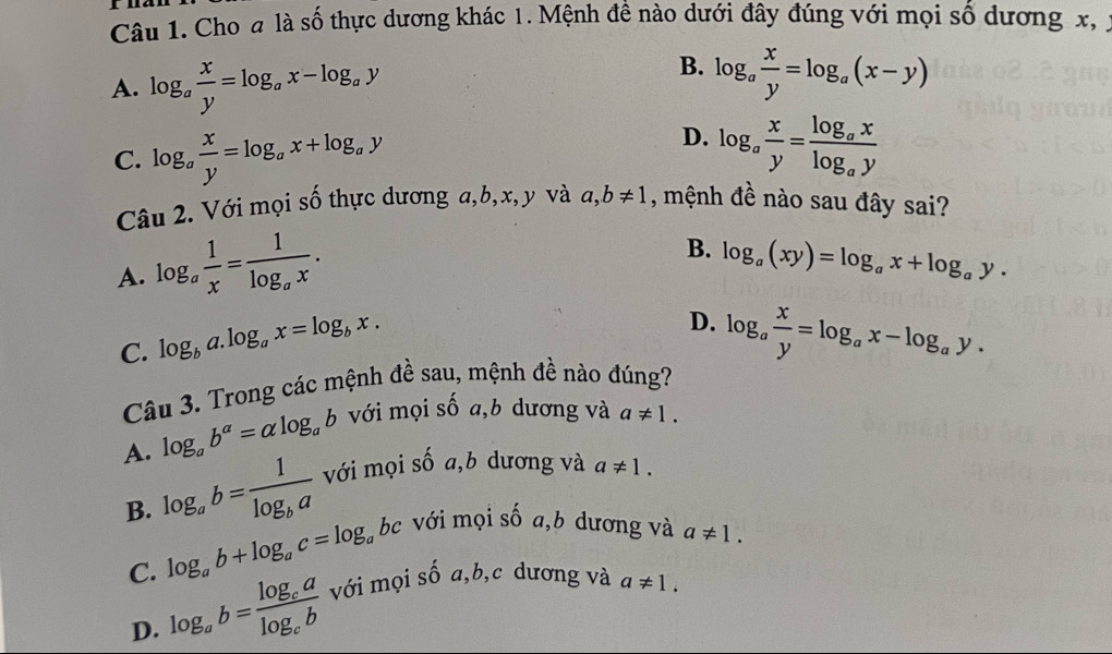 Cho # là số thực dương khác 1. Mệnh đề nào dưới đây đúng với mọi số dương x, ý
A. log _a x/y =log _ax-log _ay
B. log _a x/y =log _a(x-y)
C. log _a x/y =log _ax+log _ay
D. log _a x/y =frac log _axlog _ay
Câu 2. Với mọi số thực dương a, b, x, y và a, b!= 1 , mệnh đề nào sau đây sai?
A. log _a 1/x =frac 1log _ax.
B. log _a(xy)=log _ax+log _ay.
D.
C. log _ba.log _ax=log _bx. log _a x/y =log _ax-log _ay. 
Câu 3. Trong các mệnh đề sau, mệnh đề nào đúng?
A. log _ab^a=alpha log _ab với mọi số a,b dương và a!= 1.
B. log _ab=frac 1log _ba với mọi số a,b dương và a!= 1.
C. log _ab+log _ac=log _abc c với mọi số a,b dương và a!= 1.
D. log _ab=frac log _calog _cb với mọi số a, b,c dương và a!= 1.