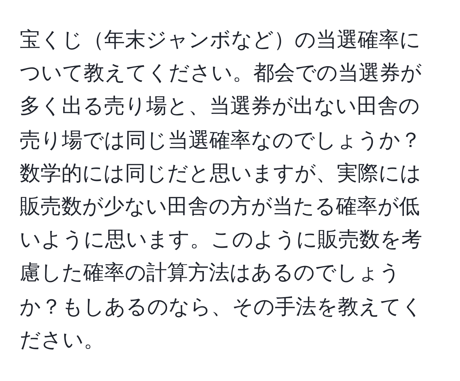 宝くじ年末ジャンボなどの当選確率について教えてください。都会での当選券が多く出る売り場と、当選券が出ない田舎の売り場では同じ当選確率なのでしょうか？数学的には同じだと思いますが、実際には販売数が少ない田舎の方が当たる確率が低いように思います。このように販売数を考慮した確率の計算方法はあるのでしょうか？もしあるのなら、その手法を教えてください。