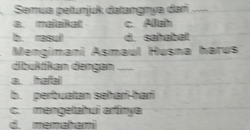 Semua petunjuk datangnya dari .
a. malaikat c. Allah
b. rasul d. saħabat
Mengimani Asmaul Husna harus
dibuktikan dengan ....
a. hafal
b. perbuatan seħari-hari
c. mengetahui artinya
d. memahami