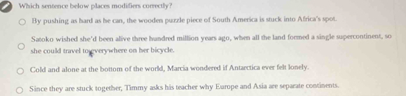 Which sentence below places modifiers correctly?
By pushing as hard as he can, the wooden puzzle piece of South America is stuck into Africa's spot.
Satoko wished she'd been alive three hundred million years ago, when all the land formed a single supercontinent, so
she could travel to everywhere on her bicycle.
Cold and alone at the bottom of the world, Marcia wondered if Antarctica ever felt lonely.
Since they are stuck together, Timmy asks his teacher why Europe and Asia are separate continents.