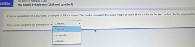 NC MATH 3-MEINERS (LMS) 
ealize NC Math 3-Meiners (LMS not graded) 
From a population of 1,600 cars, a sample of 25 is chosen. The dealer calculates the mean weight of those 25 cars. Choose the word to describe the mean weight 
This mean weight is an example of a Choose 
Choose 
parameter 
statistic