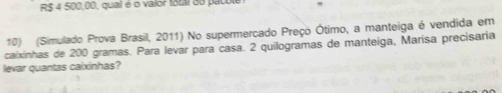 RS 4 500,00, qual é o vaior total do patole 
10) (Simulado Prova Brasil, 2011) No supermercado Preço Ótimo, a manteiga é vendida em 
caixinhas de 200 gramas. Para levar para casa. 2 quilogramas de manteiga, Marisa precisaria 
levar quantas caixinhas?